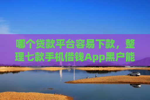 哪个贷款平台容易下款，整理七款手机借钱App黑户能下款么