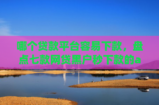 哪个贷款平台容易下款，盘点七款网贷黑户秒下款的app