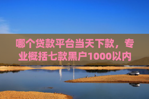 哪个贷款平台当天下款，专业概括七款黑户1000以内必下款的app