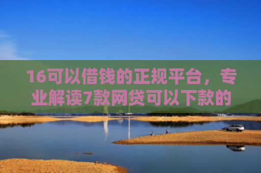 16可以借钱的正规平台，专业解读7款网贷可以下款的口子