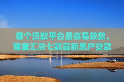 哪个贷款平台最容易放款，隆重汇总七款最新黑户贷款当天下款app