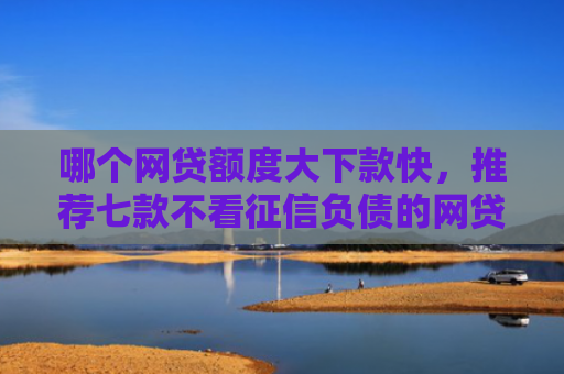 哪个网贷额度大下款快，推荐七款不看征信负债的网贷百分百下款