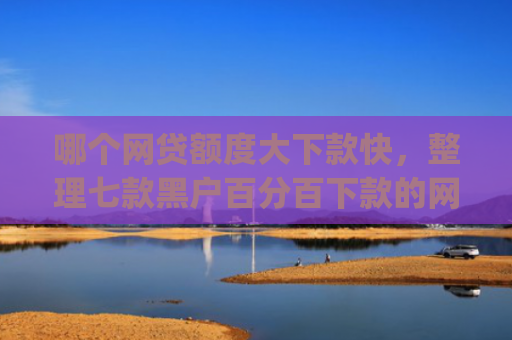 哪个网贷额度大下款快，整理七款黑户百分百下款的网贷app