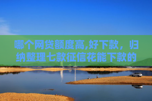 哪个网贷额度高,好下款，归纳整理七款征信花能下款的网贷