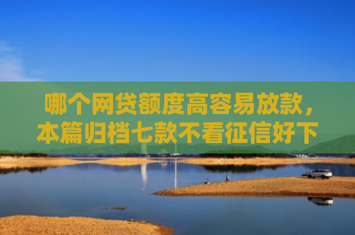 哪个网贷额度高容易放款，本篇归档七款不看征信好下款的网贷