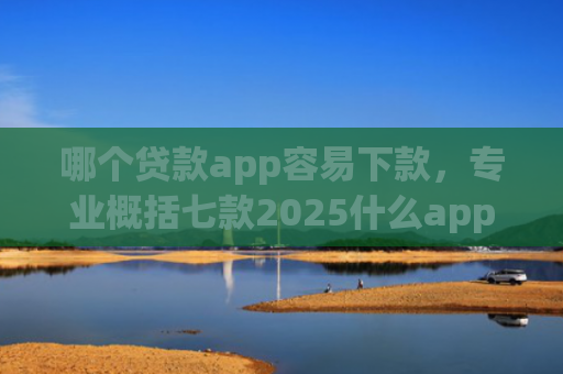 哪个贷款app容易下款，专业概括七款2025什么app黑户也能下款
