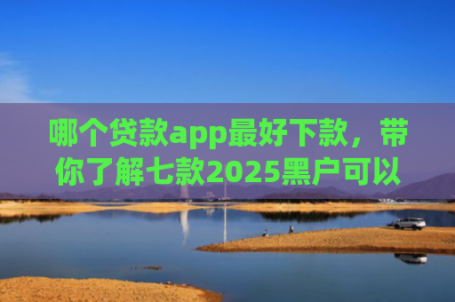 哪个贷款app最好下款，带你了解七款2025黑户可以下款的app