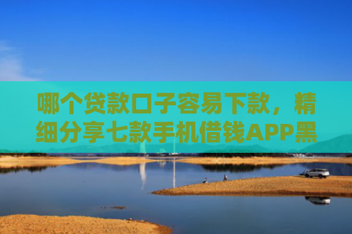 哪个贷款口子容易下款，精细分享七款手机借钱APP黑户能下款吗