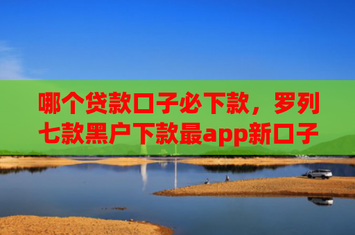 哪个贷款口子必下款，罗列七款黑户下款最app新口子