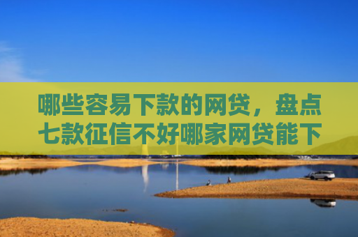 哪些容易下款的网贷，盘点七款征信不好哪家网贷能下款