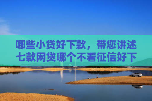 哪些小贷好下款，带您讲述七款网贷哪个不看征信好下款