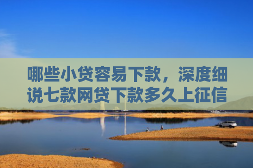 哪些小贷容易下款，深度细说七款网贷下款多久上征信啊