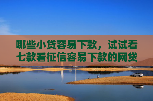 哪些小贷容易下款，试试看七款看征信容易下款的网贷
