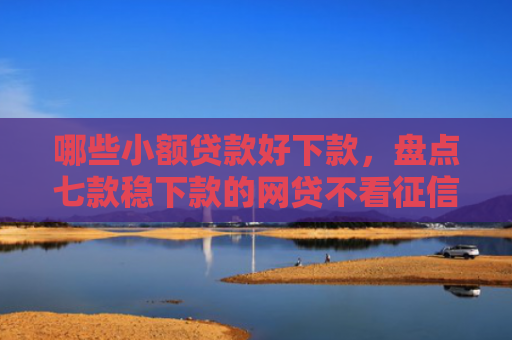 哪些小额贷款好下款，盘点七款稳下款的网贷不看征信