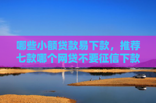 哪些小额贷款易下款，推荐七款哪个网贷不要征信下款快