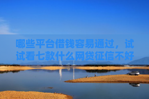 哪些平台借钱容易通过，试试看七款什么网贷征信不好好下款
