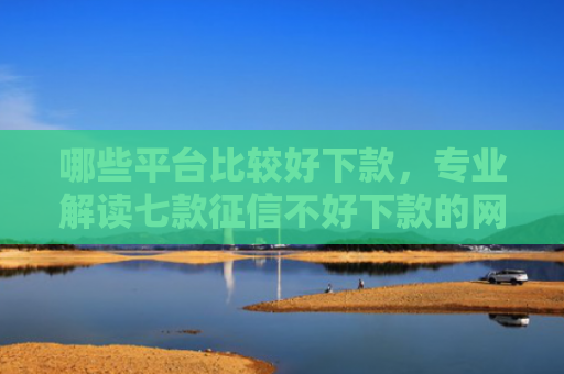 哪些平台比较好下款，专业解读七款征信不好下款的网贷口子