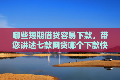 哪些短期借贷容易下款，带您讲述七款网贷哪个下款快不看征信