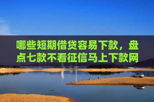哪些短期借贷容易下款，盘点七款不看征信马上下款网贷