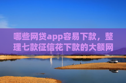 哪些网贷app容易下款，整理七款征信花下款的大额网贷
