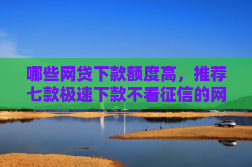 哪些网贷下款额度高，推荐七款极速下款不看征信的网贷