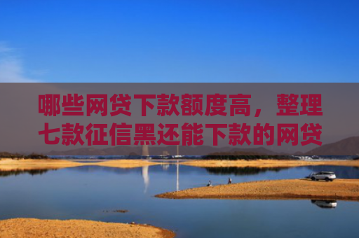 哪些网贷下款额度高，整理七款征信黑还能下款的网贷