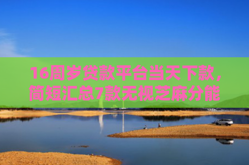 16周岁贷款平台当天下款，简短汇总7款无视芝麻分能下款的网贷口子