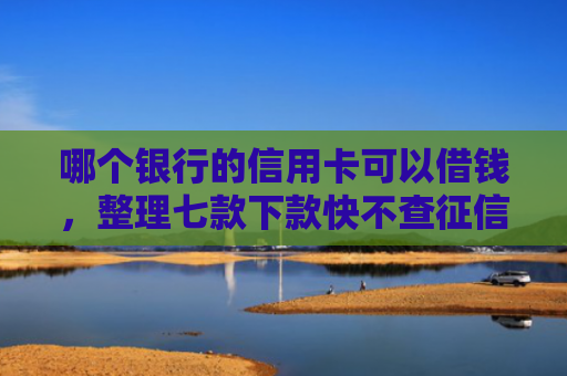 哪个银行的信用卡可以借钱，整理七款下款快不查征信网贷