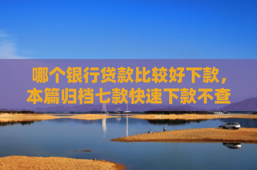 哪个银行贷款比较好下款，本篇归档七款快速下款不查征信得网贷