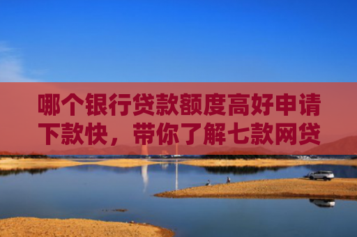 哪个银行贷款额度高好申请下款快，带你了解七款网贷不查征信好下款