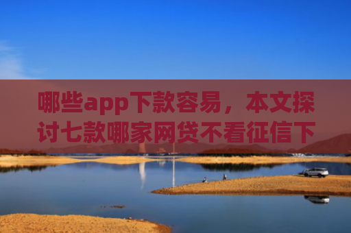 哪些app下款容易，本文探讨七款哪家网贷不看征信下款快