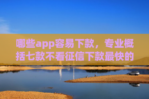 哪些app容易下款，专业概括七款不看征信下款最快的网贷