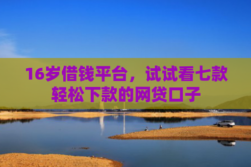 16岁借钱平台，试试看七款轻松下款的网贷口子