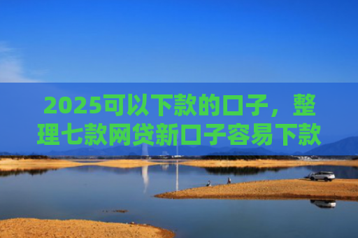 2025可以下款的口子，整理七款网贷新口子容易下款