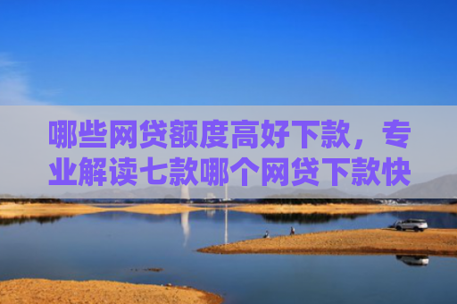 哪些网贷额度高好下款，专业解读七款哪个网贷下款快不看征信