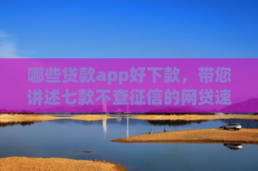 哪些贷款app好下款，带您讲述七款不查征信的网贷速下款