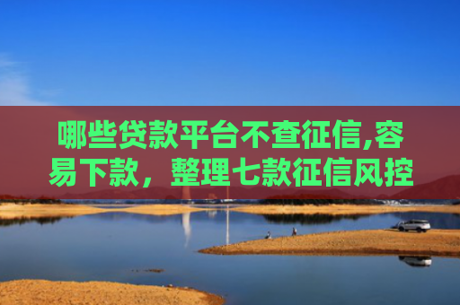 哪些贷款平台不查征信,容易下款，整理七款征信风控网贷能下款吗
