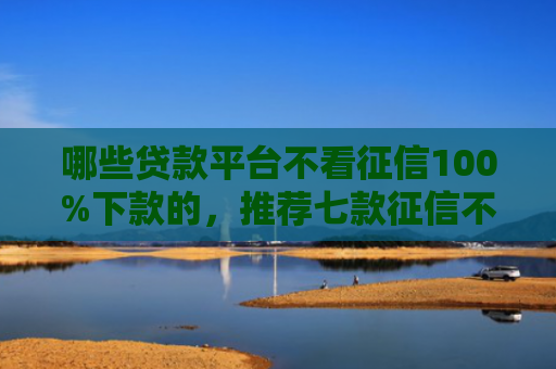 哪些贷款平台不看征信100%下款的，推荐七款征信不好如何网贷下款