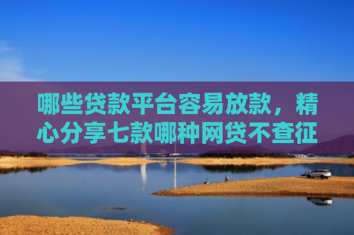 哪些贷款平台容易放款，精心分享七款哪种网贷不查征信好下款