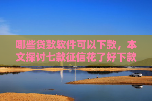 哪些贷款软件可以下款，本文探讨七款征信花了好下款的网贷