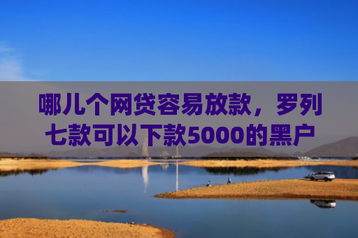 哪儿个网贷容易放款，罗列七款可以下款5000的黑户app