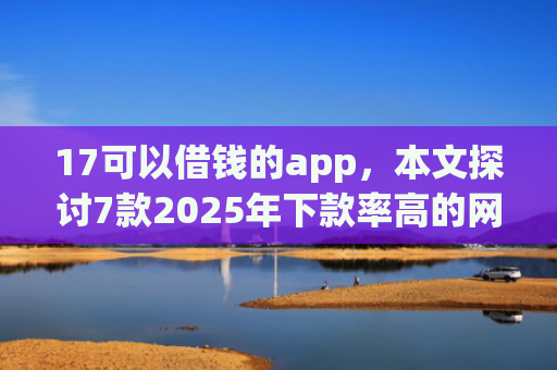 17可以借钱的app，本文探讨7款2025年下款率高的网贷口子