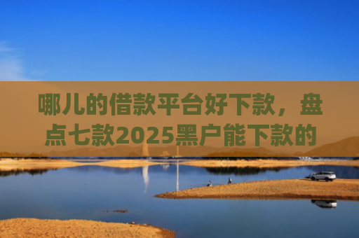 哪儿的借款平台好下款，盘点七款2025黑户能下款的网贷app哪些好下款