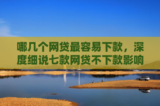 哪几个网贷最容易下款，深度细说七款网贷不下款影响征信