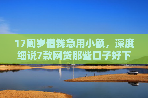 17周岁借钱急用小额，深度细说7款网贷那些口子好下款