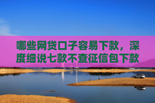 哪些网贷口子容易下款，深度细说七款不查征信包下款的网贷