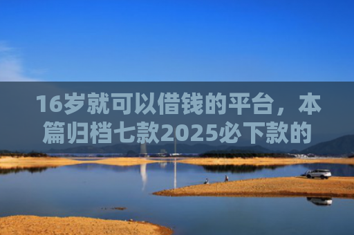 16岁就可以借钱的平台，本篇归档七款2025必下款的网贷口子
