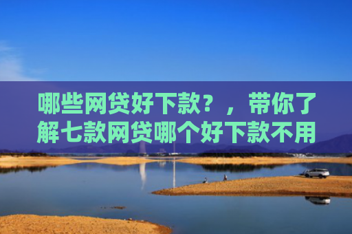 哪些网贷好下款？，带你了解七款网贷哪个好下款不用征信