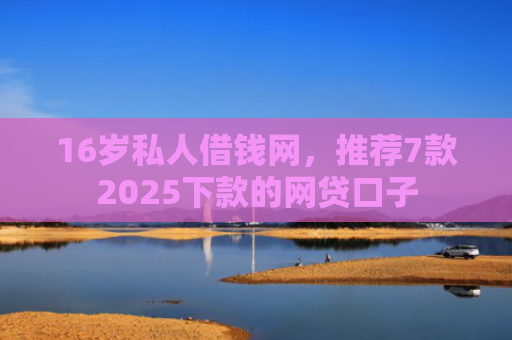 16岁私人借钱网，推荐7款2025下款的网贷口子