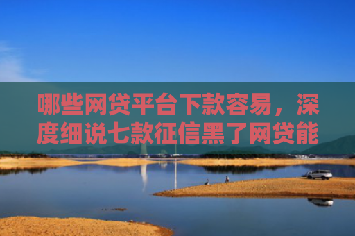 哪些网贷平台下款容易，深度细说七款征信黑了网贷能下款吗